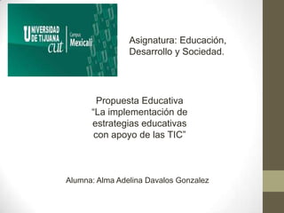 Asignatura: Educación,
Desarrollo y Sociedad.

Propuesta Educativa
“La implementación de
estrategias educativas
con apoyo de las TIC”

Alumna: Alma Adelina Davalos Gonzalez

 