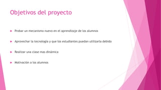 Objetivos del proyecto
 Probar un mecanismo nuevo en el aprendizaje de los alumnos
 Aprovechar la tecnología y que los estudiantes puedan utilizarla debido
 Realizar una clase mas dinámica
 Motivación a los alumnos
 