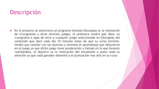 Descripción
 En el proyecto se selecciono un programa llamado Educaplay es la realización
de Crucigramas y otros diversos juegos, la profesora tendrá que idear un
crucigrama o sopa de letra o cualquier juego seleccionado en Educaplay del
contenido que dará cada día 10 minutos antes de que su curso termine,
tendrá que realizar con los alumnos y veremos el aprendizaje que obtuvieron
en el juego ya que dicho juego tiene ponderación y tiempo en lo que llevaron
realizándolo, el objetivo es la motivación del estudiante a poner toda su
atención ya que cada ganador obtendrá a el puntuación mas alto en su curso
 