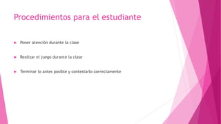 Procedimientos para el estudiante
 Poner atención durante la clase
 Realizar el juego durante la clase
 Terminar lo antes posible y contestarlo correctamente
 