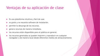 Ventajas de su aplicación de clase
 Es una plataforma intuitiva y fácil de usar.
 es gratis y no necesita software de instalación.
 permite la descarga de los recursos.
 genera recursos de manera inmediata.
 los recursos están disponibles para el público en general.
 los recursos generados se pueden imprimir y reproducir en cualquier
navegador o de manera local desde diferentes medios de almacenamiento
 