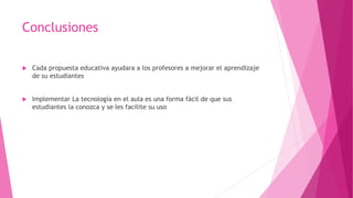 Conclusiones
 Cada propuesta educativa ayudara a los profesores a mejorar el aprendizaje
de su estudiantes
 Implementar La tecnología en el aula es una forma fácil de que sus
estudiantes la conozca y se les facilite su uso
 