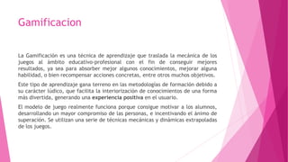 Gamificacion
La Gamificación es una técnica de aprendizaje que traslada la mecánica de los
juegos al ámbito educativo-profesional con el fin de conseguir mejores
resultados, ya sea para absorber mejor algunos conocimientos, mejorar alguna
habilidad, o bien recompensar acciones concretas, entre otros muchos objetivos.
Este tipo de aprendizaje gana terreno en las metodologías de formación debido a
su carácter lúdico, que facilita la interiorización de conocimientos de una forma
más divertida, generando una experiencia positiva en el usuario.
El modelo de juego realmente funciona porque consigue motivar a los alumnos,
desarrollando un mayor compromiso de las personas, e incentivando el ánimo de
superación. Se utilizan una serie de técnicas mecánicas y dinámicas extrapoladas
de los juegos.
 