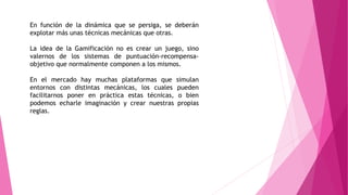 En función de la dinámica que se persiga, se deberán
explotar más unas técnicas mecánicas que otras.
La idea de la Gamificación no es crear un juego, sino
valernos de los sistemas de puntuación-recompensa-
objetivo que normalmente componen a los mismos.
En el mercado hay muchas plataformas que simulan
entornos con distintas mecánicas, los cuales pueden
facilitarnos poner en práctica estas técnicas, o bien
podemos echarle imaginación y crear nuestras propias
reglas.
 