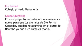 Institución
Colegio privado Mesomería
Grupo Objetivo:
En este proyecto encontramos una mecánica
nueva para que los alumnos de 5to Perito
Contador, puedan no aburrirse en el curso de
Derecho ya que este curso es teoría.
 
