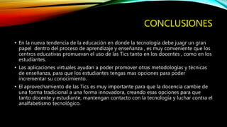 CONCLUSIONES
• En la nueva tendencia de la educación en donde la tecnología debe juagr un gran
papel dentro del proceso de aprendizaje y enseñanza , es muy conveniente que los
centros educativas promuevan el uso de las Tics tanto en los docentes , como en los
estudiantes.
• Las aplicaciones virtuales ayudan a poder promover otras metodologías y técnicas
de enseñanza, para que los estudiantes tengas mas opciones para poder
incrementar su conocimiento.
• El aprovechamiento de las Tics es muy importante para que la docencia cambie de
una forma tradicional a una forma innovadora, creando esas opciones para que
tanto docente y estudiante, mantengan contacto con la tecnología y luchar contra el
analfabetismo tecnológico.
 