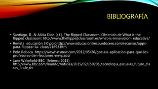 BIBLIOGRAFÍA
• Santiago, R., & Alicia Diez. (s.f.). The flipped Classroom. Obtenido de What is the
flipped classroom: http://www.theflippedclassroom.es/what-is-innovacion- educativa/
• Revista educación 3.0 polohttp://www.educaciontrespuntocero.com/recursos/apps-
para-flippear-la- clase/21693.html
• Polo Rebeca https://wwwhatsnew.com/2012/05/26/goclass-aplicacion-para-que-los-
profesores-den-lecciones-en-ipads/
• Jane Wakefield-BBC (febrero 2015)
http://www.bbc.com/mundo/noticias/2015/02/150205_tecnologia_escuelas_futuro_cla
ses_finde_dv
 