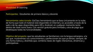 Modalidad: B-Learning
Participantes: Estudiantes de primero básico y docente
Herramientas seleccionada: GoClass herramienta que se basa únicamente en la nube,
de forma que todo el material está disponible en Internet y es accesible a través de la
web o de las apps disponibles para iOS y Android, en cualquier momento tanto
dentro de clase como fuera. Con versión gratuita pero limitada y otra de pago que
desbloquea todas las funcionalidades.
Objetivo del proyecto: que los estudiantes se familiaricen con la lengua extranjera, a la
vez que, incrementan sus conocimientos y perfeccionan los que ya tenían; siempre, de
una forma lúdica y, divertida que, combina clases de inglés interactivas, dinámicas y
participativas .
 