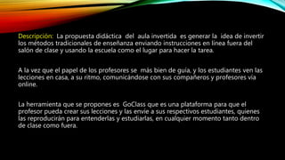 Descripción: La propuesta didáctica del aula invertida es generar la idea de invertir
los métodos tradicionales de enseñanza enviando instrucciones en línea fuera del
salón de clase y usando la escuela como el lugar para hacer la tarea.
A la vez que el papel de los profesores se más bien de guía, y los estudiantes ven las
lecciones en casa, a su ritmo, comunicándose con sus compañeros y profesores vía
online.
La herramienta que se propones es GoClass que es una plataforma para que el
profesor pueda crear sus lecciones y las envíe a sus respectivos estudiantes, quienes
las reproducirán para entenderlas y estudiarlas, en cualquier momento tanto dentro
de clase como fuera.
 