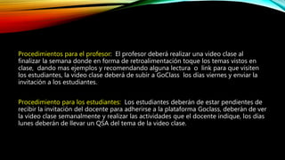Procedimientos para el profesor: El profesor deberá realizar una video clase al
finalizar la semana donde en forma de retroalimentación toque los temas vistos en
clase, dando mas ejemplos y recomendando alguna lectura o link para que visiten
los estudiantes, la video clase deberá de subir a GoClass los días viernes y enviar la
invitación a los estudiantes.
Procedimiento para los estudiantes: Los estudiantes deberán de estar pendientes de
recibir la invitación del docente para adherirse a la plataforma Goclass, deberán de ver
la video clase semanalmente y realizar las actividades que el docente indique, los días
lunes deberán de llevar un QSA del tema de la video clase.
 