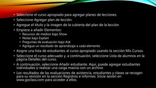 • Seleccione el curso apropiado para agregar planes de lecciones.
• Seleccione Agregar plan de lección.
• Agregue el título y la imagen de la cubierta del plan de la lección
• Empiece a añadir Elementos:
• Recursos de medios bajo Show
• Notas bajo Explain
• Preguntas de evaluación bajo Ask
• Agregue un resultado de aprendizaje a cada elemento
• Asigne una lista de estudiantes al curso apropiado usando la sección Mis Cursos.
• Seleccione el curso adecuado y, a continuación, seleccione Lista de alumnos en la
página Detalles del curso.
• A continuación, seleccione Añadir estudiante. Aquí, puede agregar estudiantes
individuales o realizar una carga masiva con un archivo
• Los resultados de las evaluaciones de asistencia, estudiantes y clases se recogen
para su revisión en la sección Registros e informes. Inicie sesión en
www.goclass.com para acceder a ellos.
 