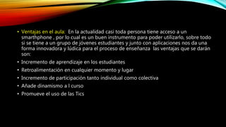 • Ventajas en el aula: En la actualidad casi toda persona tiene acceso a un
smarthphone , por lo cual es un buen instrumento para poder utilizarlo, sobre todo
si se tiene a un grupo de jóvenes estudiantes y junto con aplicaciones nos da una
forma innovadora y lúdica para el proceso de enseñanza las ventajas que se darán
son:
• Incremento de aprendizaje en los estudiantes
• Retroalimentación en cualquier momento y lugar
• Incremento de participación tanto individual como colectiva
• Añade dinamismo a l curso
• Promueve el uso de las Tics
 
