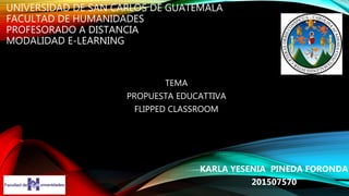 UNIVERSIDAD DE SAN CARLOS DE GUATEMALA
FACULTAD DE HUMANIDADES
PROFESORADO A DISTANCIA
MODALIDAD E-LEARNING
TEMA
PROPUESTA EDUCATTIVA
FLIPPED CLASSROOM
KARLA YESENIA PINEDA FORONDA
201507570
 