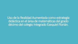 Uso de la RealidadAumentadacomoestrategia
didáctica enel áreade matemáticas del grado
décimodel colegioIntegradoEzequiel Florián.
 