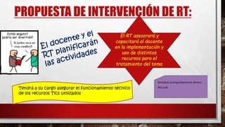 PROPUESTA DE INTERVENCIÓN DE RT:
El RT asesorará y
capacitará al docente
en la implementación y
uso de distintos
recursos para el
tratamiento del tema
brindará acompañamiento dentro
del aulaTendrá a su cargo asegurar el funcionamiento técnico
de los recursos Tics utilizados
 
