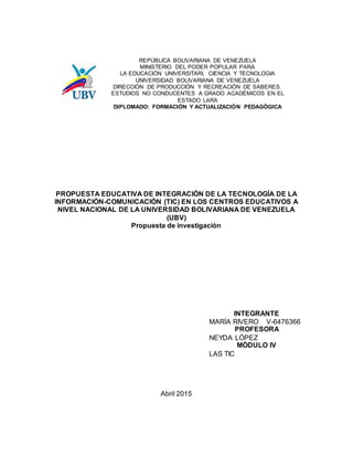 REPÚBLICA BOLIVARIANA DE VENEZUELA
MINISTERIO DEL PODER POPULAR PARA
LA EDUCACIÓN UNIVERSITARI, CIENCIA Y TECNOLOGIA
UNIVERSIDAD BOLIVARIANA DE VENEZUELA
DIRECCIÓN DE PRODUCCIÓN Y RECREACIÓN DE SABERES.
ESTUDIOS NO CONDUCENTES A GRADO ACADÉMICOS EN EL
ESTADO LARA
DIPLOMADO: FORMACIÓN Y ACTUALIZACIÓN PEDAGÓGICA
PROPUESTA EDUCATIVA DE INTEGRACIÓN DE LA TECNOLOGÍA DE LA
INFORMACIÓN-COMUNICACIÓN (TIC) EN LOS CENTROS EDUCATIVOS A
NIVEL NACIONAL DE LA UNIVERSIDAD BOLIVARIANA DE VENEZUELA
(UBV)
Propuesta de investigación
INTEGRANTE
MARÍA RIVERO V-6476366
PROFESORA
NEYDA LÓPEZ
MÓDULO IV
LAS TIC
Abril 2015
 