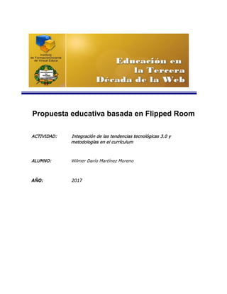Propuesta educativa basada en Flipped Room
ACTIVIDAD: Integración de las tendencias tecnológicas 3.0 y
metodologías en el currículum
ALUMNO: Wilmer Darío Martínez Moreno
AÑO: 2017
 