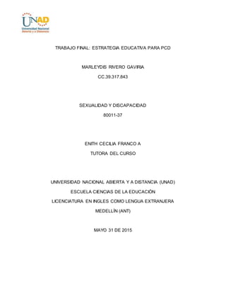 TRABAJO FINAL: ESTRATEGIA EDUCATIVA PARA PCD
MARLEYDIS RIVERO GAVIRIA
CC.39.317.843
SEXUALIDAD Y DISCAPACIDAD
80011-37
ENITH CECILIA FRANCO A
TUTORA DEL CURSO
UNIVERSIDAD NACIONAL ABIERTA Y A DISTANCIA (UNAD)
ESCUELA CIENCIAS DE LA EDUCACIÓN
LICENCIATURA EN INGLES COMO LENGUA EXTRANJERA
MEDELLÍN (ANT)
MAYO 31 DE 2015
 
