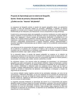 PLANEACIÓN DEL PROYECTO DE APRENDIZAJE
                          Propuesta elaborada de ubicación curricular del proyecto de aprendizaje
                                                                       Blanca Nelly Chávez Sánchez


Proyecto de Aprendizaje para la materia de Geografía
Quinto Grado de primaria, Educación Básica
¿Cuáles son los “tesoros” del planeta?


La asignatura de Geografía aborda el estudio del espacio geográfico desde una perspectiva
formativa, a partir del desarrollo integral de conceptos, habilidades y actitudes. El espacio
geográfico se concibe como el espacio socialmente construido, percibido, vivido y continuamente
transformado por las relaciones y las interacciones de sus componentes a lo largo del tiempo.

A partir de los conocimientos básico de la geografía, los alumnos constituirán una visión global del
espacio mediante el reconocimiento de las relaciones entre los componentes naturales (relieve,
agua, clima, vegetación, y fauna), sociales de (composición distribución y movilidad de la y el
análisis de la realidad espacial población) culturales (formas de vida, manifestaciones culturales,
tradiciones y patrimonio), económicos (recursos naturales, espacios económicos, infraestructura,
servicios y desigualdad socioeconómica) y políticos (territorios, políticas, gubernamentales y
acuerdos nacionales e internacionales que se definen a partir de los problemas contemporáneos
de la sociedad).

Las relaciones de los componentes del espacio geográfico se abordan en una secuencia gradual;
de lo particular a lo general, de lo cercano a lo lejano y de lo conocido a lo desconocido, al
considerar que los componentes se manifiestan especialmente de manera integrada en diversas
categorías de análisis: lugar, región, paisaje y territorio.

En la educación básica, el estudio del espacio geográfico se sustenta en la reflexión de
experiencias cotidianas de los alumnos en vinculación con el espacio donde se desenvuelven, con
la finalidad de reconocer a las relaciones entre los componentes espaciales de manera gradual y
secuenciada, en la escala local, estatal, nacional, continental y mundial.

Es importante motivar a los alumnos sobre las estrategias de aprendizaje y el conocimiento
geográfico que estén construyendo, así como también orientarlos hacia la comprensión y análisis
de la realidad espacial, a partir de los desafíos interesantes susceptibles de ser enfrentados por
ellos mismos, invitándolos a reflexionar sobre las cuestiones de su interés que los lleven a
investigar y trabajar colaborativamente y aplicar sus aprendizajes dentro y fuera del aula. De está
manera se fomenta el intercambio de opiniones y se contribuye a enriquecer y ampliar los
argumentos de los alumnos.

Los alumnos deberán realizar registros escritos de las actividades realizadas, así como de las
conclusiones y reflexiones efectuadas, ya que son evidencias de los procesos de reconstrucción
del aprendizaje, ya sea que se trabaje de manera individual, en equipos o en grupo. Así como
también realizar los registros de cada alumno permitirá al docente apoyar y orientar sus logros,
así como evaluar los aprendizajes.

La siguiente propuesta fortalecerá el aprendizaje del alumno en el conocimiento del espacio
geográfico desde el enfoque integral de concepto, habilidades y actitudes. Esto permitirá fortalecer
el proceso de enseñanza aprendizaje haciendo uso de las diferentes herramientas didácticas,
basándose en el uso de la tecnología, el internet, redes sociales, blogs, programa de office que
contribuirán al desarrollo de conocimiento, el desarrollo de las habilidades del pensamiento y en
especifico por el de la naturaleza.


                                                 1
 