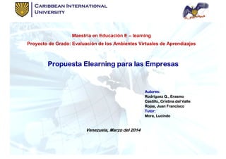 Maestría en Educación E
Proyecto de Grado: Evaluación de los Ambientes Virtuales de Aprendizajes
Propuesta Elearning para las EmpresasPropuesta Elearning para las EmpresasPropuesta Elearning para las EmpresasPropuesta Elearning para las Empresas
Venezuela, Marzo del 2014Venezuela, Marzo del 2014Venezuela, Marzo del 2014Venezuela, Marzo del 2014
Maestría en Educación E – learning
Proyecto de Grado: Evaluación de los Ambientes Virtuales de Aprendizajes
Propuesta Elearning para las EmpresasPropuesta Elearning para las EmpresasPropuesta Elearning para las EmpresasPropuesta Elearning para las Empresas
Autores:Autores:Autores:Autores:
Rodríguez Q., ErasmoRodríguez Q., ErasmoRodríguez Q., ErasmoRodríguez Q., Erasmo
Castillo, Cristina del ValleCastillo, Cristina del ValleCastillo, Cristina del ValleCastillo, Cristina del Valle
Rojas, Juan FranciscoRojas, Juan FranciscoRojas, Juan FranciscoRojas, Juan Francisco
Tutor:Tutor:Tutor:Tutor:
Mora, LucindoMora, LucindoMora, LucindoMora, Lucindo
Venezuela, Marzo del 2014Venezuela, Marzo del 2014Venezuela, Marzo del 2014Venezuela, Marzo del 2014
Proyecto de Grado: Evaluación de los Ambientes Virtuales de Aprendizajes
Propuesta Elearning para las EmpresasPropuesta Elearning para las EmpresasPropuesta Elearning para las EmpresasPropuesta Elearning para las Empresas
Rodríguez Q., ErasmoRodríguez Q., ErasmoRodríguez Q., ErasmoRodríguez Q., Erasmo
Castillo, Cristina del ValleCastillo, Cristina del ValleCastillo, Cristina del ValleCastillo, Cristina del Valle
Rojas, Juan FranciscoRojas, Juan FranciscoRojas, Juan FranciscoRojas, Juan Francisco
Mora, LucindoMora, LucindoMora, LucindoMora, Lucindo
 