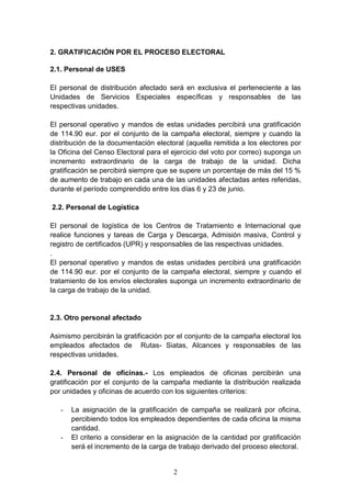 2
2. GRATIFICACIÓN POR EL PROCESO ELECTORAL
2.1. Personal de USES
El personal de distribución afectado será en exclusiva el perteneciente a las
Unidades de Servicios Especiales específicas y responsables de las
respectivas unidades.
El personal operativo y mandos de estas unidades percibirá una gratificación
de 114.90 eur. por el conjunto de la campaña electoral, siempre y cuando la
distribución de la documentación electoral (aquella remitida a los electores por
la Oficina del Censo Electoral para el ejercicio del voto por correo) suponga un
incremento extraordinario de la carga de trabajo de la unidad. Dicha
gratificación se percibirá siempre que se supere un porcentaje de más del 15 %
de aumento de trabajo en cada una de las unidades afectadas antes referidas,
durante el período comprendido entre los días 6 y 23 de junio.
2.2. Personal de Logística
El personal de logística de los Centros de Tratamiento e Internacional que
realice funciones y tareas de Carga y Descarga, Admisión masiva, Control y
registro de certificados (UPR) y responsables de las respectivas unidades.
.
El personal operativo y mandos de estas unidades percibirá una gratificación
de 114.90 eur. por el conjunto de la campaña electoral, siempre y cuando el
tratamiento de los envíos electorales suponga un incremento extraordinario de
la carga de trabajo de la unidad.
2.3. Otro personal afectado
Asimismo percibirán la gratificación por el conjunto de la campaña electoral los
empleados afectados de Rutas- Siatas, Alcances y responsables de las
respectivas unidades.
2.4. Personal de oficinas.- Los empleados de oficinas percibirán una
gratificación por el conjunto de la campaña mediante la distribución realizada
por unidades y oficinas de acuerdo con los siguientes criterios:
- La asignación de la gratificación de campaña se realizará por oficina,
percibiendo todos los empleados dependientes de cada oficina la misma
cantidad.
- El criterio a considerar en la asignación de la cantidad por gratificación
será el incremento de la carga de trabajo derivado del proceso electoral.
 