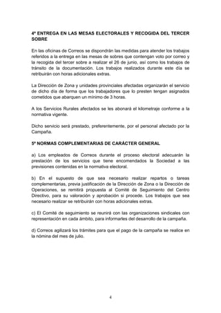4
4º ENTREGA EN LAS MESAS ELECTORALES Y RECOGIDA DEL TERCER
SOBRE
En las oficinas de Correos se dispondrán las medidas para atender los trabajos
referidos a la entrega en las mesas de sobres que contengan voto por correo y
la recogida del tercer sobre a realizar el 26 de junio, así como los trabajos de
tránsito de la documentación. Los trabajos realizados durante este día se
retribuirán con horas adicionales extras.
La Dirección de Zona y unidades provinciales afectadas organizarán el servicio
de dicho día de forma que los trabajadores que lo presten tengan asignados
cometidos que abarquen un mínimo de 3 horas.
A los Servicios Rurales afectados se les abonará el kilometraje conforme a la
normativa vigente.
Dicho servicio será prestado, preferentemente, por el personal afectado por la
Campaña.
5º NORMAS COMPLEMENTARIAS DE CARÁCTER GENERAL
a) Los empleados de Correos durante el proceso electoral adecuarán la
prestación de los servicios que tiene encomendados la Sociedad a las
previsiones contenidas en la normativa electoral.
b) En el supuesto de que sea necesario realizar repartos o tareas
complementarias, previa justificación de la Dirección de Zona o la Dirección de
Operaciones, se remitirá propuesta al Comité de Seguimiento del Centro
Directivo, para su valoración y aprobación si procede. Los trabajos que sea
necesario realizar se retribuirán con horas adicionales extras.
c) El Comité de seguimiento se reunirá con las organizaciones sindicales con
representación en cada ámbito, para informarles del desarrollo de la campaña.
d) Correos agilizará los trámites para que el pago de la campaña se realice en
la nómina del mes de julio.
 