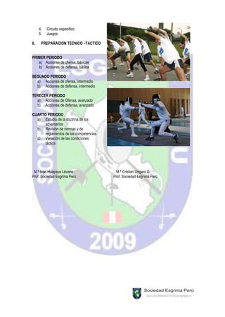 4.   Circuito especifico
     5.   Juegos

6.    PREPARACION TECNICO –TACTICO


PRIMER PERIODO
   a) Acciones de ofensa, básicas
   b) Acciones de defensa, básica

SEGUNDO PERIODO
  a) Acciones de ofensa, intermedio
  b) Acciones de defensa, intermedio

TERECER PERIODO
  a) Acciones de Ofensa, avanzado
  b) Acciones de defensa, avanzado

CUARTO PERIODO
  a) Estudio de la doctrina de los
      adversarios
  b) Revisión de normas y de
      reglamentos de las competencias
  c) Variación de las condiciones
      táctica




 M º Iván Huapaya Lévano                  M º Cristian Ungaro G.
Prof. Sociedad Esgrima Perú             Prof. Sociedad Esgrima Perú
 