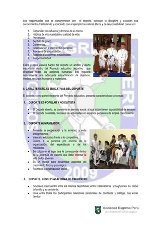 Los responsables que se comprometen con el deporte, conocen la disciplina y exponen sus
conocimientos trasladando y educando con el ejemplo los valores éticos y de responsabilidad como son:

    1.   Capacidad de esfuerzo y dominio de sí mismo.
    2.   Hábitos de vida saludable y calidad de vida.
    3.   Prevención.
    4.   Sentido de grupo.
    5.   Coherencia.
    6.   Colaboración e intercambio personal.
    7.   Procesos de socialización.
    8.   Respeto a las normas establecidas.
    9.   Responsabilidad.

Estos y otros valores hacen del deporte un ámbito y oferta
importante dentro del Proyecto educativo deportivo que
dinamiza todas las acciones humanas. Ello requiere
naturalmente una adecuada estructuración de objetivos,
medios, recursos humanos y materiales.


II. CARACTERÍSTICAS EDUCATIVAS DEL DEPORTE

El deporte, como parte integrante del Proyecto educativo, presenta características concretas:

1. DEPORTE ES POPULAR Y NO ELITISTA

         El Deporte abierto, se convierte en servicio social, al que todos tienen la posibilidad de acceder.
         El Deporte no elitista, favorece las actividades en espacios populares de amplia convocatoria.


2. DEPORTE HUMANIZADOR

         Fomenta la cooperación y la amistad, y evita
         antagonismos.
         Valora lo educativo frente a lo competitivo.
         Coloca a la persona por encima de la
         organización, del espectáculo o de los
         resultados.
         Se coloca en el lugar que le corresponde dentro
         de la jerarquía de valores que debe orientar la
         vida de los jóvenes.
         Es un medio para desarrollar aspectos del
         crecimiento físico y psicológico.
         Favorece la organización social.


3. DEPORTE, COMO PLATAFORMA DE ENCUENTRO

         Favorece el encuentro entre los mismos deportistas; entre Entrenadores y los jóvenes; así como
         la familia y su ambiente.
         Crea entre todos los participantes relaciones personales de confianza y diálogo, con estilo
         familiar.
 