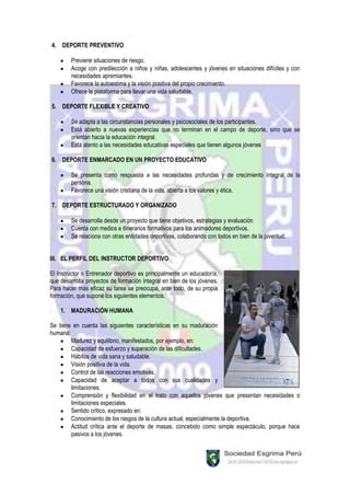 4. DEPORTE PREVENTIVO

        Previene situaciones de riesgo.
        Acoge con predilección a niños y niñas, adolescentes y jóvenes en situaciones difíciles y con
        necesidades apremiantes.
        Favorece la autoestima y la visión positiva del propio crecimiento.
        Ofrece la plataforma para llevar una vida saludable.

5. DEPORTE FLEXIBLE Y CREATIVO

        Se adapta a las circunstancias personales y psicosociales de los participantes.
        Está abierto a nuevas experiencias que no terminan en el campo de deporte, sino que se
        orientan hacia la educación integral.
        Está atento a las necesidades educativas especiales que tienen algunos jóvenes

6. DEPORTE ENMARCADO EN UN PROYECTO EDUCATIVO

        Se presenta como respuesta a las necesidades profundas y de crecimiento integral de la
        persona.
        Favorece una visión cristiana de la vida, abierta a los valores y ética.

7. DEPORTE ESTRUCTURADO Y ORGANIZADO

        Se desarrolla desde un proyecto que tiene objetivos, estrategias y evaluación
        Cuenta con medios e itinerarios formativos para los animadores deportivos.
        Se relaciona con otras entidades deportivas, colaborando con todos en bien de la juventud.


III. EL PERFIL DEL INSTRUCTOR DEPORTIVO

El Instructor o Entrenador deportivo es principalmente un educador/a,
que desarrolla proyectos de formación Integral en bien de los jóvenes.
Para hacer más eficaz su tarea se preocupa, ante todo, de su propia
formación, que supone los siguientes elementos.

    1. MADURACIÓN HUMANA

Se tiene en cuenta las siguientes características en su maduración
humana:
        Madurez y equilibrio, manifestados, por ejemplo, en:
        Capacidad de esfuerzo y superación de las dificultades.
        Hábitos de vida sana y saludable.
        Visión positiva de la vida.
        Control de las reacciones emotivas.
        Capacidad de aceptar a todos con sus cualidades y
        limitaciones.
        Comprensión y flexibilidad en el trato con aquellos jóvenes que presentan necesidades o
        limitaciones especiales.
        Sentido crítico, expresado en:
        Conocimiento de los rasgos de la cultura actual, especialmente la deportiva.
        Actitud crítica ante el deporte de masas, concebido como simple espectáculo, porque hace
        pasivos a los jóvenes.
 