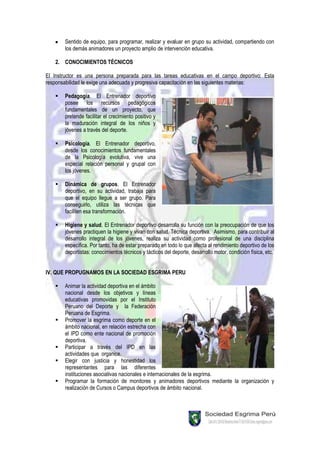 Sentido de equipo, para programar, realizar y evaluar en grupo su actividad, compartiendo con
       los demás animadores un proyecto amplio de intervención educativa.

   2. CONOCIMIENTOS TÉCNICOS

El Instructor es una persona preparada para las tareas educativas en el campo deportivo: Esta
responsabilidad le exige una adecuada y progresiva capacitación en las siguientes materias:

      Pedagogía. El Entrenador deportivo
       posee los recursos pedagógicos
       fundamentales de un proyecto, que
       pretende facilitar el crecimiento positivo y
       la maduración integral de los niños y
       jóvenes a través del deporte.

      Psicología. El Entrenador deportivo,
       desde los conocimientos fundamentales
       de la Psicología evolutiva, vive una
       especial relación personal y grupal con
       los jóvenes.

      Dinámica de grupos. El Entrenador
       deportivo, en su actividad, trabaja para
       que el equipo llegue a ser grupo. Para
       conseguirlo, utiliza las técnicas que
       faciliten esa transformación.

      Higiene y salud. El Entrenador deportivo desarrolla su función con la preocupación de que los
       jóvenes practiquen la higiene y vivan con salud. Técnica deportiva. Asimismo, para contribuir al
       desarrollo integral de los jóvenes, realiza su actividad como profesional de una disciplina
       específica. Por tanto, ha de estar preparado en todo lo que afecta al rendimiento deportivo de los
       deportistas: conocimientos técnicos y tácticos del deporte, desarrollo motor, condición física, etc.


IV. QUE PROPUGNAMOS EN LA SOCIEDAD ESGRIMA PERU

      Animar la actividad deportiva en el ámbito
       nacional desde los objetivos y líneas
       educativas promovidas por el Instituto
       Peruano del Deporte y la Federación
       Peruana de Esgrima.
      Promover la esgrima como deporte en el
       ámbito nacional, en relación estrecha con
       el IPD como ente nacional de promoción
       deportiva.
      Participar a través del IPD en las
       actividades que organice.
      Elegir con justicia y honestidad los
       representantes para las diferentes
       instituciones asociativas nacionales e internacionales de la esgrima.
      Programar la formación de monitores y animadores deportivos mediante la organización y
       realización de Cursos o Campus deportivos de ámbito nacional.
 