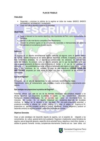 PLAN DE TRABAJO

FINALIDAD

        Desarrollar y promover la práctica de la esgrima en todos los niveles: BASICO, BASICO
         INTERMEDIO, INTERMEDIO Y AVANZADO.
        Crear una cultura deportiva solida en la comunidad


OBJETIVOS

        Llegar a intervenir en los eventos deportivos más importantes del Perú, como representantes de
        San Borja.
        Obtener un alto nivel técnico competitivo (Alto Rendimiento).
        Obtener los primeros lugares en las competencias nacionales e internacionales, sin perder la
        recreatividad en la enseñanza de este deporte.


Definición

 El Esgrima es un deporte eminentemente técnico calificado por algunos como el ajedrez atlético
del hombre, enseña el manejo de las armas blancas deportivas: el florete, la espada y el sable, para
fines competitivos amistosos . Es un deporte que combina tanto los esfuerzos de carácter físico
como del intelecto. Es conocido como un deporte pensante, por lo que los deportistas tienen que
usar un aguda apreciación de factores como la distancia, el tiempo y el uso de la velocidad en
referencia a las posibilidades que tenga al frente al adversario para lograr un toque valido, sumara
estos y salir victoriosos de un combate. El juego de este deporte es LOGRAR TOCAR, SIN
SER TOCADO, amparado por unas series de reglas que rigen la convención de las acciones del
contrincante.

Que es la Esgrima?

El Esgrima es el arte de espadachines, ha sido practicada durante Muchos Siglos.
Originalmente como el entrenamiento para combate a muerte en los duelos y posteriormente como
deporte.

Qué ventajas nos proporciona la práctica del Esgrima?

Podemos afirmar que este es uno de los deportes individuales más complejos respecto a los
efectos benéficos que proporciona su práctica, en cuanto a las características especiales
fisiológicas, morales e intelectuales. Es un ejercicio que pone en movimiento todos los
músculos del cuerpo. Es un deporte intelectual por excelencia, desarrolla las facultades
intuitivas, la rapidez en la decisión y en las ideas. Por otra parte proporciona serenidad y
prudencia al enseñar a refrenar los propios instintos y a evitar el peligro. La Esgrima en fin,
proporciona un ejercicio completo, al darle al cuerpo elasticidad, firmeza, elegancia y producir un
desarrollo armónico la esgrima aumenta y ordena las facultades del hombre.

Objetivos Generales

Crear un plan estratégico del desarrollo deporte de esgrima, con el propósito de integrarlo a los
conocimientos de cultura general dentro de la población. Organizar e implementar cursos formativos de
esgrima, para el desarrollo general y específico de la actividad física y deportiva a nivel niños, jóvenes y
adultos en general. Fomentar torneos, competencias internamente; Creando así una base solida, con
 
