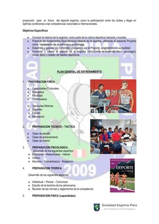 proyección para el futuro del deporte esgrima, como la participación entre los clubes y llegar en
óptimas condiciones a las competencias nacionales e internacionales.

Objetivos Específicos

        Conocer la historia de la esgrima, como parte de la cultura deportiva nacional y mundial.
        Practicar los fundamentos físico-técnicos básicos de la esgrima, utilizando el presente Proyecto
        como herramienta de enseñanza y aprendizaje.
        Desarrolla y ejecutar los contenidos propuestos por el Proyecto, adaptándolos a su realidad.
        Fomentar y valorar el deporte de la esgrima como fuente de desarrollo físico, psicológico,
        moral- ético y creador de hábitos deportivos.




                               PLAN GENERAL DE ENTRENAMIENTO


1.   PREPARACION FISICA

     a. Capacidades Corporales
        Energetica
        Movilidad
        Coordinadora

     b. Conductas Motoras
        Deportes
        Estudio
        Recreacion


2.      PREPARACION TECNICO – TACTICA

        Clase de estudio
        Clase de entrenamiento
        Clase de control

3.      PREPARACION PSICOLOGICA ,
         Desarrollo de los siguientes aspectos :
        Emocional – Relacionarse - Valorar
        Volitivo
        Atencion – Concentracion - Relajacion

4.      PREPARACION TEORICA

     Desarrollo de los siguientes aspectos:

        Intelectual – Pensar – Comunicar
        Estudio de la doctrina de los adversarios
        Revisión de las normas y reglamentos de la competencia

5.      PREPARACION FISICA (capacidades)
 