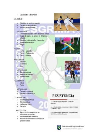 Capacidades a desarrollar

VELOCIDAD

        Velocidad de acción y reacción
        Frecuencia de movimiento
        Amplitud de movimiento

   METODOLOGIA
        Carrera de velocidad sobre distancias cortas
        Juegos de equipo en campo de dimensión
        reducida
        Velocidad máxima de 6 a 8 segundos
        Series de lanzamiento
        Juegos

FUERZA
      Fuerza – Velocidad
      Fuerza – Resistencia
      Fuerza - Relativa

RESISTENCIA
       Aerobico
       Anaerobico
       Mixto

   METODOLOGIA
        Carrera continua
        Sistema de intervalo
        Sistema fartlek

FLEXIBILIDAD
       Activa
       Pasiva

   METODOLOGIA
        Preparacion general
        Preparacion especifica

COORDINACION
      Sensibilidad profunda
      Ritmo ejecutivo
      Inteligencia motriz
      Precisión

   METODOLOGIA
   1.  Ejecución de los ejercicios en
      condiciones inusitadas
   2. Variaciones de la velocidad
   3. Adicion de movimientos complejos al
      ejercicio básico
 