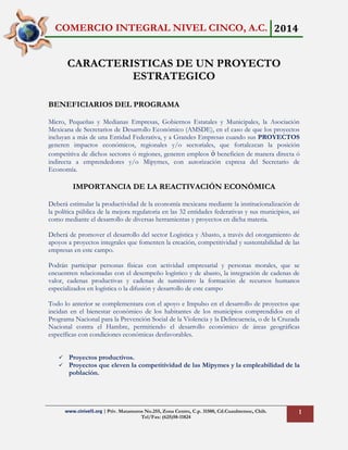 COMERCIO INTEGRAL NIVEL CINCO, A.C. 2014
www.cinivel5.org | Priv. Matamoros No.255, Zona Centro, C.p. 31500, Cd.Cuauhtemoc, Chih.
Tel/Fax: (625)58-11824
1
CARACTERISTICAS DE UN PROYECTO
ESTRATEGICO
BENEFICIARIOS DEL PROGRAMA
Micro, Pequeñas y Medianas Empresas, Gobiernos Estatales y Municipales, la Asociación
Mexicana de Secretarios de Desarrollo Económico (AMSDE), en el caso de que los proyectos
incluyan a más de una Entidad Federativa, y a Grandes Empresas cuando sus PROYECTOS
generen impactos económicos, regionales y/o sectoriales, que fortalezcan la posición
competitiva de dichos sectores ó regiones, generen empleos ó beneficien de manera directa ó
indirecta a emprendedores y/o Mipymes, con autorización expresa del Secretario de
Economía.
IMPORTANCIA DE LA REACTIVACIÓN ECONÓMICA
Deberá estimular la productividad de la economía mexicana mediante la institucionalización de
la política pública de la mejora regulatoria en las 32 entidades federativas y sus municipios, así
como mediante el desarrollo de diversas herramientas y proyectos en dicha materia.
Deberá de promover el desarrollo del sector Logística y Abasto, a través del otorgamiento de
apoyos a proyectos integrales que fomenten la creación, competitividad y sustentabilidad de las
empresas en este campo.
Podrán participar personas físicas con actividad empresarial y personas morales, que se
encuentren relacionadas con el desempeño logístico y de abasto, la integración de cadenas de
valor, cadenas productivas y cadenas de suministro la formación de recursos humanos
especializados en logística o la difusión y desarrollo de este campo
Todo lo anterior se complementara con el apoyo e Impulso en el desarrollo de proyectos que
incidan en el bienestar económico de los habitantes de los municipios comprendidos en el
Programa Nacional para la Prevención Social de la Violencia y la Delincuencia, o de la Cruzada
Nacional contra el Hambre, permitiendo el desarrollo económico de áreas geográficas
específicas con condiciones económicas desfavorables.
 Proyectos productivos.
 Proyectos que eleven la competitividad de las Mipymes y la empleabilidad de la
población.
 