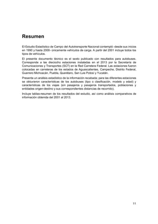 11
Resumen
El Estudio Estadístico de Campo del Autotransporte Nacional contempló -desde sus inicios
en 1990 y hasta 2000- únicamente vehículos de carga. A partir del 2001 incluye todos los
tipos de vehículos.
El presente documento técnico es el sexto publicado con resultados para autobuses.
Corresponde a las dieciocho estaciones instaladas en el 2013 por la Secretaría de
Comunicaciones y Transportes (SCT) en la Red Carretera Federal. Las estaciones fueron
colocadas en carreteras de los estados de Aguascalientes, Campeche, Distrito Federal,
Guerrero Michoacán, Puebla, Querétaro, San Luis Potosí y Yucatán.
Presenta un análisis estadístico de la información recabada; para las diferentes estaciones
se obtuvieron características de los autobuses (tipo o clasificación, modelo y edad) y
características de los viajes (sin pasajeros y pasajeros transportados, poblaciones y
entidades origen-destino y sus correspondientes distancias de recorrido).
Incluye tablas-resumen de los resultados del estudio, así como análisis comparativos de
información obtenida del 2001 al 2013.
 