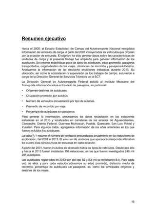 15
Resumen ejecutivo
Hasta el 2000, el Estudio Estadístico de Campo del Autotransporte Nacional recopilaba
información de vehículos de carga. A partir del 2001 incluye todos los vehículos que circulan
por la estación de encuesta. El objetivo ha sido generar datos sobre las características de
unidades de carga y el presente trabajo fue ampliado para generar información de los
autobuses. Se crearon estadísticas para los tipos de autobuses, edad promedio, pasajeros
transportados, origen-destino de los viajes, distancias de recorrido y pasajeros-kilómetro.
Analizamos la información de las dieciocho estaciones instaladas durante 2013. Su
ubicación, así como la contratación y supervisión de los trabajos de campo, estuvieron a
cargo de la Dirección General de Servicios Técnicos de la SCT.
La Dirección General de Autotransporte Federal solicitó al Instituto Mexicano del
Transporte información sobre el traslado de pasajeros, en particular:
• Orígenes-destinos de autobuses.
• Ocupación promedio por autobús.
• Número de vehículos encuestados por tipo de autobús.
• Promedio de recorrido por viaje.
• Porcentaje de autobuses sin pasajeros.
Para generar la información, procesamos los datos recopilados en las estaciones
instaladas en el 2013 y localizadas en carreteras de los estados de Aguascalientes,
Campeche, Distrito Federal, Guerrero Michoacán, Puebla, Querétaro, San Luis Potosí y
Yucatán. Para algunos datos, agregamos información de los años anteriores en los que
fueron incluidos los autobuses.
La tabla R.1 resume el número de vehículos encuestados anualmente en las estaciones de
exploración, del 2001 al 2013. El volumen de unidades que aparece corresponde al total en
los cuatro días consecutivos de encuesta en cada estación.
A partir del 2001, fueron incluidos en el estudio todos los tipos de vehículos. Desde ese año
y hasta el 2013 fueron instaladas 198 estaciones, en las que fueron investigados 245 mil
295 autobuses.
Los autobuses registrados en 2013 son del tipo B2 y B3 (no se registraron B4). Para cada
uno de ellos y para cada estación obtuvimos su edad promedio, distancia media de
recorrido, porcentaje de autobuses sin pasajeros, así como los principales orígenes y
destinos de los viajes.
 