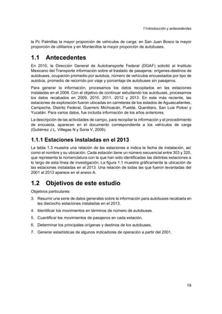11ntroducción y antecedentes
19
la Pc Palmillas la mayor proporción de vehículos de carga; en San Juan Bosco la mayor
proporción de utilitarios y en Montecillos la mayor proporción de autobuses.
1.1 Antecedentes
En 2010, la Dirección General de Autotransporte Federal (DGAF) solicitó al Instituto
Mexicano del Transporte información sobre el traslado de pasajeros: orígenes-destinos de
autobuses, ocupación promedio por autobús, número de vehículos encuestados por tipo de
autobús, promedio de recorrido por viaje y porcentaje de autobuses sin pasajeros.
Para generar la información, procesamos los datos recopilados en las estaciones
instaladas en el 2008. Con el objetivo de continuar estudiando los autobuses, procesamos
los datos recabados en 2009, 2010, 2011, 2012 y 2013. En este más reciente, las
estaciones de exploración fueron ubicadas en carreteras de los estados de Aguascalientes,
Campeche, Distrito Federal, Guerrero Michoacán, Puebla, Querétaro, San Luis Potosí y
Yucatán. Para varios datos, fue incluida información de los años anteriores.
La descripción de las actividades de campo, para recopilar la información y el procedimiento
de encuesta, aparecen en el documento correspondiente a los vehículos de carga
(Gutiérrez J L, Villegas N y Soria V, 2009).
1.1.1 Estaciones instaladas en el 2013
La tabla 1.3 muestra una relación de las estaciones e indica la fecha de instalación, así
como el nombre y su ubicación. Cada estación tiene un número secuencial entre 303 y 320,
que representa la nomenclatura con la que han sido identificadas las distintas estaciones a
lo largo de esta línea de investigación. La figura 1.1 muestra gráficamente la ubicación de
las estaciones instaladas en el 2013. Una relación de todas las que fueron levantadas del
2001 al 2013 aparece en el anexo A.
1.2 Objetivos de este estudio
Objetivos particulares:
3. Resumir una serie de datos generales sobre la información para autobuses recabada en
las dieciocho estaciones instaladas en el 2013.
4. Identificar los movimientos en términos de número de autobuses.
5. Cuantificar los movimientos de pasajeros en cada estación.
6. Determinar los principales orígenes y destinos de los autobuses.
7. Generar estadísticas de algunos indicadores de operación a partir del 2001.
 