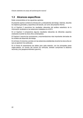 Estudio estadístico de campo del autotransporte nacional
22
1.3 Alcances específicos
Están comprendidos en los siguientes capítulos:
El presente capítulo contiene la introducción y antecedentes del trabajo. Además, describe
los objetivos generales y específicos del estudio, así como del presente informe.
En el Capítulo 2 resumimos los resultados relevantes del análisis estadístico de la
información recabada en las estaciones instaladas en el 2013.
En el Capítulo 3 comparamos algunos resultados relevantes de diferentes aspectos
analizados durante los doce años contemplados.
El Capítulo 4 resume las conclusiones y recomendaciones más importantes derivadas de
los análisis del desarrollo del trabajo.
En el Anexo A incluimos una lista con las estaciones establecidas durante los doce años en
que ya aparecen los autobuses.
En el Anexo B presentamos las tablas para cada estación, con los principales pares
origen-destino, en función del número de vehículos; también comprende la distancia
recorrida y los pasajeros-kilómetro (pas-km).
 