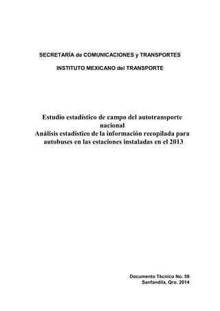 Documento Técnico No. 59
Sanfandila, Qro. 2014
SECRETARÍA de COMUNICACIONES y TRANSPORTES
INSTITUTO MEXICANO del TRANSPORTE
Estudio estadístico de campo del autotransporte
nacional
Análisis estadístico de la información recopilada para
autobuses en las estaciones instaladas en el 2013
 