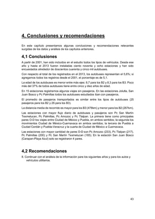 43
4, Conclusiones y recomendaciones
En este capítulo presentamos algunas conclusiones y recomendaciones relevantes
surgidas de los datos y análisis de los capítulos anteriores.
4,1 Conclusiones
A partir de 2001, han sido incluidos en el estudio todos los tipos de vehículos. Desde ese
año y hasta el 2013 fueron instaladas ciento noventa y ocho estaciones y han sido
encuestados alrededor de doscientos cuarenta y cinco mil autobuses.
Con respecto al total de los registrados en el 2013, los autobuses representan el 5,6%; si
agregamos todos los registros desde el 2001, el porcentaje es de 5,1.
La edad de los autobuses es menor entre más ejes: 8,7 para los B2 y 8,3 para los B3. Poco
más del 37% de todos autobuses tiene entre cinco y diez años de edad.
En 15 estaciones registramos algunos viajes sin pasajeros. En las estaciones Jolutla, San
Juan Bosco y Pc Palmillas todos los autobuses estudiados iban con pasajeros.
El promedio de pasajeros transportados es similar entre los tipos de autobuses (25
pasajeros para los B2 y 26 para los B3).
La distancia media de recorrido es mayor para los B3 (478km) y menor para los B2 (267km).
Las estaciones con mayor flujo diario de autobuses y pasajeros son Pc San Martín
Texmelucan, Pc Palmillas, Pc Amozoc y Pc Tlalpan. La primera tiene como principales
pares O-D los viajes entre Ciudad de México y Puebla, en ambos sentidos; la segunda los
movimientos Ciudad de México-Cuernavaca en ambos sentidos; la tercera de Puebla a
Ciudad Cerdán y Puebla-Veracruz y la cuarta de Ciudad de México a Cuernavaca.
Las estaciones con mayor cantidad de pares O-D son Pc Amozoc (233), Pc Tlalpan (217),
Pc Palmillas (200) y Pc San Martín Texmelucan (185). En la estación San Juan Bosco
(Carapan-Playa Azul) solo se registraron 4 pares.
4,2 Recomendaciones
8. Continuar con el análisis de la información para los siguientes años y para los autos y
vehículos utilitarios.
 