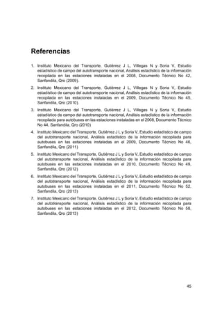 45
Referencias
1. Instituto Mexicano del Transporte, Gutiérrez J L, Villegas N y Soria V, Estudio
estadístico de campo del autotransporte nacional, Análisis estadístico de la información
recopilada en las estaciones instaladas en el 2008, Documento Técnico No 42,
Sanfandila, Qro (2009).
2. Instituto Mexicano del Transporte, Gutiérrez J L, Villegas N y Soria V, Estudio
estadístico de campo del autotransporte nacional, Análisis estadístico de la información
recopilada en las estaciones instaladas en el 2009, Documento Técnico No 45,
Sanfandila, Qro (2010).
3. Instituto Mexicano del Transporte, Gutiérrez J L, Villegas N y Soria V, Estudio
estadístico de campo del autotransporte nacional, Análisis estadístico de la información
recopilada para autobuses en las estaciones instaladas en el 2008, Documento Técnico
No 44, Sanfandila, Qro (2010)
4. Instituto Mexicano del Transporte, Gutiérrez J L y Soria V, Estudio estadístico de campo
del autotransporte nacional, Análisis estadístico de la información recopilada para
autobuses en las estaciones instaladas en el 2009, Documento Técnico No 46,
Sanfandila, Qro (2011)
5. Instituto Mexicano del Transporte, Gutiérrez J L y Soria V, Estudio estadístico de campo
del autotransporte nacional, Análisis estadístico de la información recopilada para
autobuses en las estaciones instaladas en el 2010, Documento Técnico No 49,
Sanfandila, Qro (2012)
6. Instituto Mexicano del Transporte, Gutiérrez J L y Soria V, Estudio estadístico de campo
del autotransporte nacional, Análisis estadístico de la información recopilada para
autobuses en las estaciones instaladas en el 2011, Documento Técnico No 52,
Sanfandila, Qro (2013)
7. Instituto Mexicano del Transporte, Gutiérrez J L y Soria V, Estudio estadístico de campo
del autotransporte nacional, Análisis estadístico de la información recopilada para
autobuses en las estaciones instaladas en el 2012, Documento Técnico No 58,
Sanfandila, Qro (2013)
 