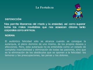 La Fortaleza Nos permite liberarnos del miedo y la ansiedad, así como superar todos los males inevitables que nos acaezcan  dolores  tanto corporales como anímicos.  DEFINICIÓN NORMA El auténtico felicidad sólo se alcanza cuando se consigue la autarquía, el pleno dominio de uno mismo, de los propios deseos y afecciones. Pero, esta autarquía no es entendida como un estado de completa insensibilidad y eliminación de todas las pasiones, sino que es la eliminación de los obstáculos que se oponen a la felicidad: los temores y las preocupaciones, las penas y los dolores. 