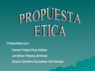 PROPUESTA ETICA Presentado por: Daniel Felipe Roa Núñez Jonathan Reyes Jiménez Diana Carolina González Hernández                                          