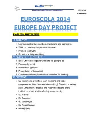 INITITATIVE
1º Bachillerato
COLEGIO SALESIANO “San Juan Bautista”
ENGLISH INITIATIVE
1º PURPOSES
 Learn about the EU: members, institutions and operations.
 Work on creativity and personal initiative
 Promote teamwork
 Show the activity atracttively
2º PARTS OF THE PROJECT
1. Idea: Choose all together what are we going to do
2. Planning (groups)
3. Preparation (groups)
4. Presentation of the project
5. Collection and compilation of the materials for the Blog
3º CONTENT
 EU Institutions: Definition, Main functions and basic
competencies, Members (decision-making), Situation (meeting
place), Main laws, directive and recommendations of the
institutions about what is affecting in our country.
 EU History
 EU Economy
 EU Languages
 EU Natural Areas
 Bibliography
 