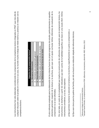 2

1

Misma que integra la comprensión lectora.
Salvador Saulés Estrada. La competencia lectora en PISA. Influencias, innovaciones y desarrollo. INEE. México. 2012.

b) Que sean claros para los padres de familia, por ello se buscó una redacción alejada de referentes técnicos.

a) Que permitan mantener la atención en la lectura y la escritura, específicamente en cuanto a comprensión; y

3

Por otro lado, en razón de la complejidad que implica la construcción de referentes de evaluación para la comprensión lectora, los
instrumentos se diseñaron a partir de indicadores que dan cuenta de la habilidad específica con base en una escala likert. Dichos
instrumentos consideran, a su vez, dos aspectos:

El otro referente empleado para la elaboración de los criterios fueron los propios programas de estudio, particularmente en aquellos
elementos generales respecto de la lectura y la escritura, para que con el ajuste curricular dichos referentes de evaluación de la
comprensión no se vean afectados.

1.
2.
3.
4.
5.

Aspectos de la comprensión lectora2
Recuperar información
Formarse una comprensión general
Desarrollar una interpretación
Reflexionar sobre el contenido de un texto
Reflexionar sobre la forma de un texto

Los instrumentos han sido elaborados considerando los componentes de la competencia lectora integrados en PISA1, que más allá de
cualquier discusión sobre la prueba en sí misma o sus usos, ha reunido mucho trabajo de índole teórico y práctico en relación con la
competencia lectora:

 