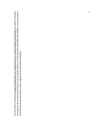 4

Por otra parte, la propuesta se debe complementar con la elaboración de un material dirigido a los docentes para apoyar el proceso
de evaluación de la comprensión lectora, el cual se puede instalar en el sitio electrónico de la SEB y de la DGAIR, a reserva de valorar
la pertinencia de que sea impreso y esté a cargo de las mismas instancias referidas.

 