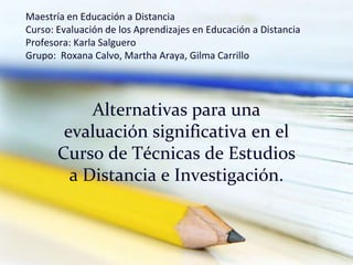 Maestría en Educación a DistanciaCurso: Evaluación de los Aprendizajes en Educación a DistanciaProfesora: Karla SalgueroGrupo:  Roxana Calvo, Martha Araya, Gilma Carrillo Alternativas para una evaluación significativa en el Curso de Técnicas de Estudios a Distancia e Investigación.   