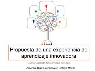 Propuesta de una experiencia de
aprendizaje innovadora
Curso Uabierta Universidad de Chile
Alejandra Díaz. Licenciado en Biología Marina
 