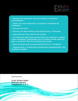 • Salones de exposición con aire central y excelentes
comodidades.
• Salón solo para entrevista y evaluación inmediata de
candidatos.
• Servicio de Wi-Fi.
• Servicio de Valet Parking para Expositores y Visitantes.
• Seguridad 24 horas dentro del evento.
• Un escenario ideal para promocionar sus vacantes e imagen
como empleador, garantizado por un evento donde habrá un
gran y constante ﬂujo de visitantes que atraer.
• Base de datos para la organización de los CV recibidos.
• Organización y coordinación totalmente estandarizado y de
excelente calidad.
Queremos tener la oportunidad de compartir esta experiencia, por lo
que será un honor para nosotros contar con la presencia de su
empresa. Más abajo encontrarán los beneﬁcios de participación e
informaciones generales del evento.
Los invitamos a reservar su espacio con tiempo para que asegure una
buena posición dentro del Floor Plan llamándonos al 809.328.9393 o
info@identidadRH.com
Contamos con su participación.
Atentamente,
Licda. Karleen Pagán
Directora General
Identidad RH, S. R. L.
 