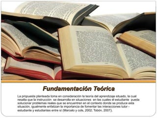 Fundamentación Teórica La propuesta planteada toma en consideración la teoría del  aprendizaje situado, la cual resalta que  la instrucción  se desarrolla en situaciones  en las cuales el estudiante  pueda solucionar problemas reales que se encuentren en el contexto donde se produce esta situación, igualmente enfatizan la importancia de fomentar las interacciones tutor - estudiante y estudiantes entre sí (Marcelo y cols, 2002; Tobón, 2007 ). 
